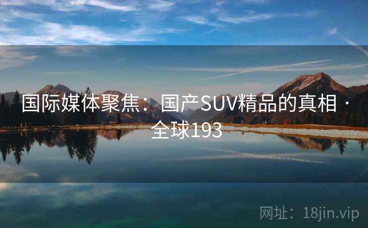 国际媒体聚焦:国产SUV精品的真相 · 全球193 国际媒体聚焦:国产SUV精品的真相 · 全球193