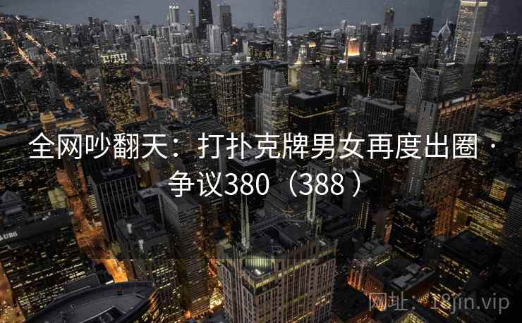 全网吵翻天：打扑克牌男女再度出圈 · 争议380（388 ）