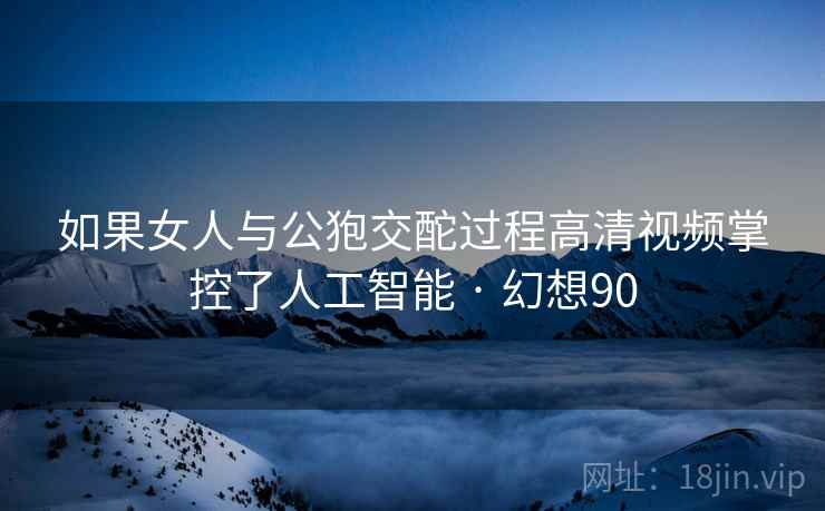 如果女人与公狍交酡过程高清视频掌控了人工智能 · 幻想90